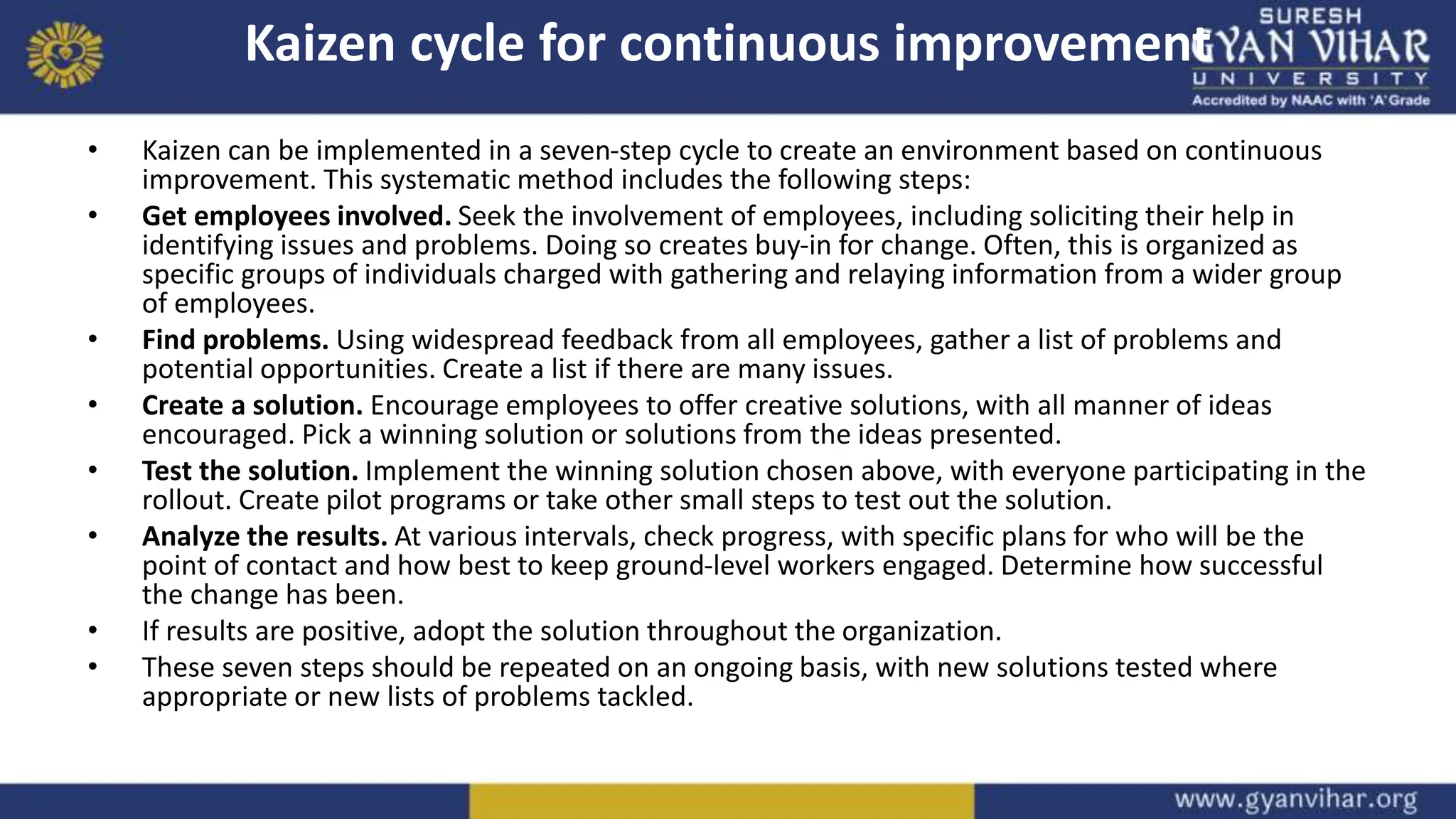 Kaizen cycle for continuous improvement
• Kaizen can be implemented in a seven-step cycle to create an environment based on continuous
improvement. This systematic method includes the following steps:
• Get employees involved. Seek the involvement of employees, including soliciting their help in
identifying issues and problems. Doing so creates buy-in for change. Often, this is organized as
specific groups of individuals charged with gathering and relaying information from a wider group
of employees.
• Find problems. Using widespread feedback from all employees, gather a list of problems and
potential opportunities. Create a list if there are many issues.
• Create a solution. Encourage employees to offer creative solutions, with all manner of ideas
encouraged. Pick a winning solution or solutions from the ideas presented.
• Test the solution. Implement the winning solution chosen above, with everyone participating in the
rollout. Create pilot programs or take other small steps to test out the solution.
• Analyze the results. At various intervals, check progress, with specific plans for who will be the
point of contact and how best to keep ground-level workers engaged. Determine how successful
the change has been.
• If results are positive, adopt the solution throughout the organization.
• These seven steps should be repeated on an ongoing basis, with new solutions tested where
appropriate or new lists of problems tackled.
 