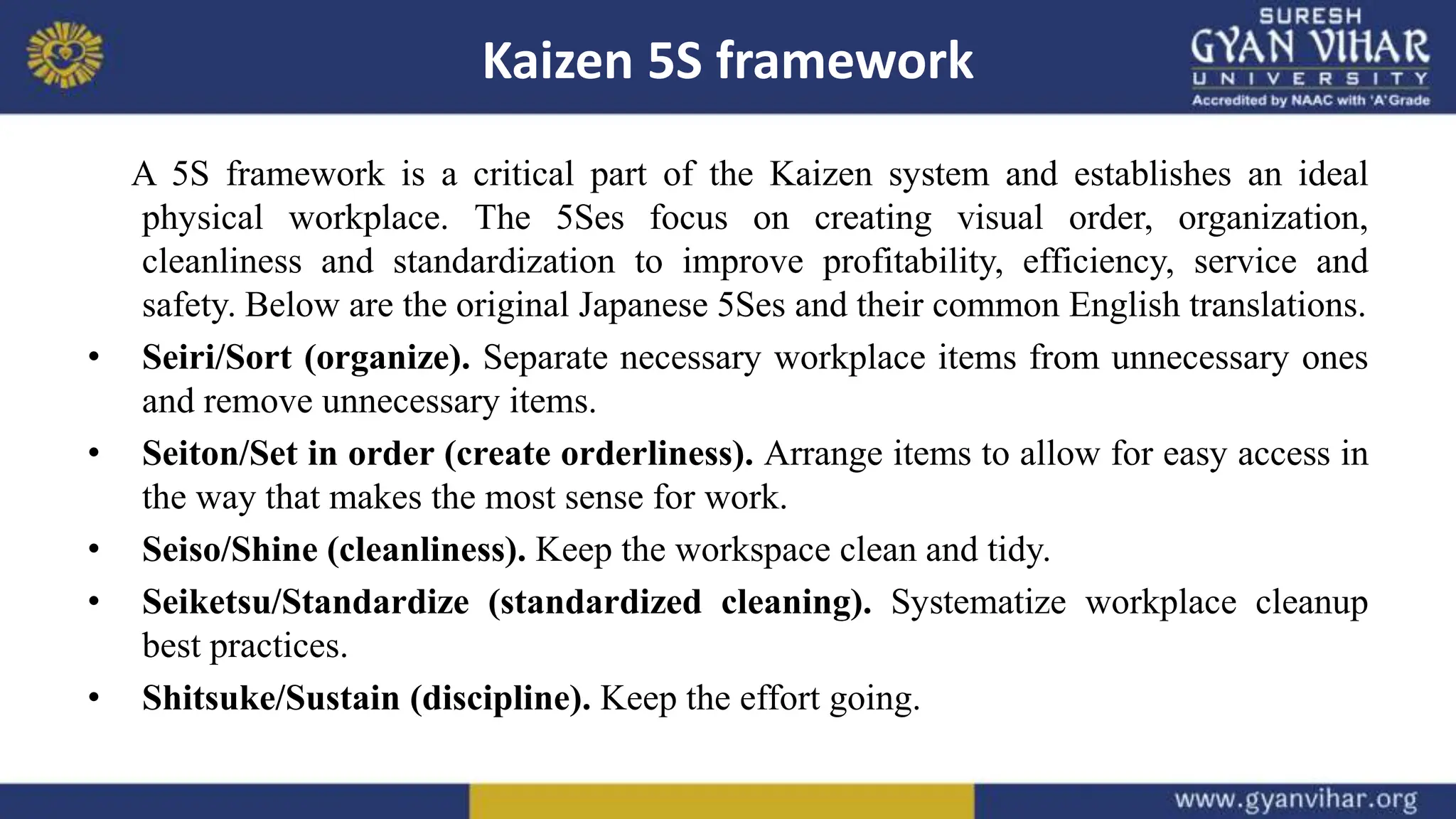 Kaizen 5S framework
A 5S framework is a critical part of the Kaizen system and establishes an ideal
physical workplace. The 5Ses focus on creating visual order, organization,
cleanliness and standardization to improve profitability, efficiency, service and
safety. Below are the original Japanese 5Ses and their common English translations.
• Seiri/Sort (organize). Separate necessary workplace items from unnecessary ones
and remove unnecessary items.
• Seiton/Set in order (create orderliness). Arrange items to allow for easy access in
the way that makes the most sense for work.
• Seiso/Shine (cleanliness). Keep the workspace clean and tidy.
• Seiketsu/Standardize (standardized cleaning). Systematize workplace cleanup
best practices.
• Shitsuke/Sustain (discipline). Keep the effort going.
 