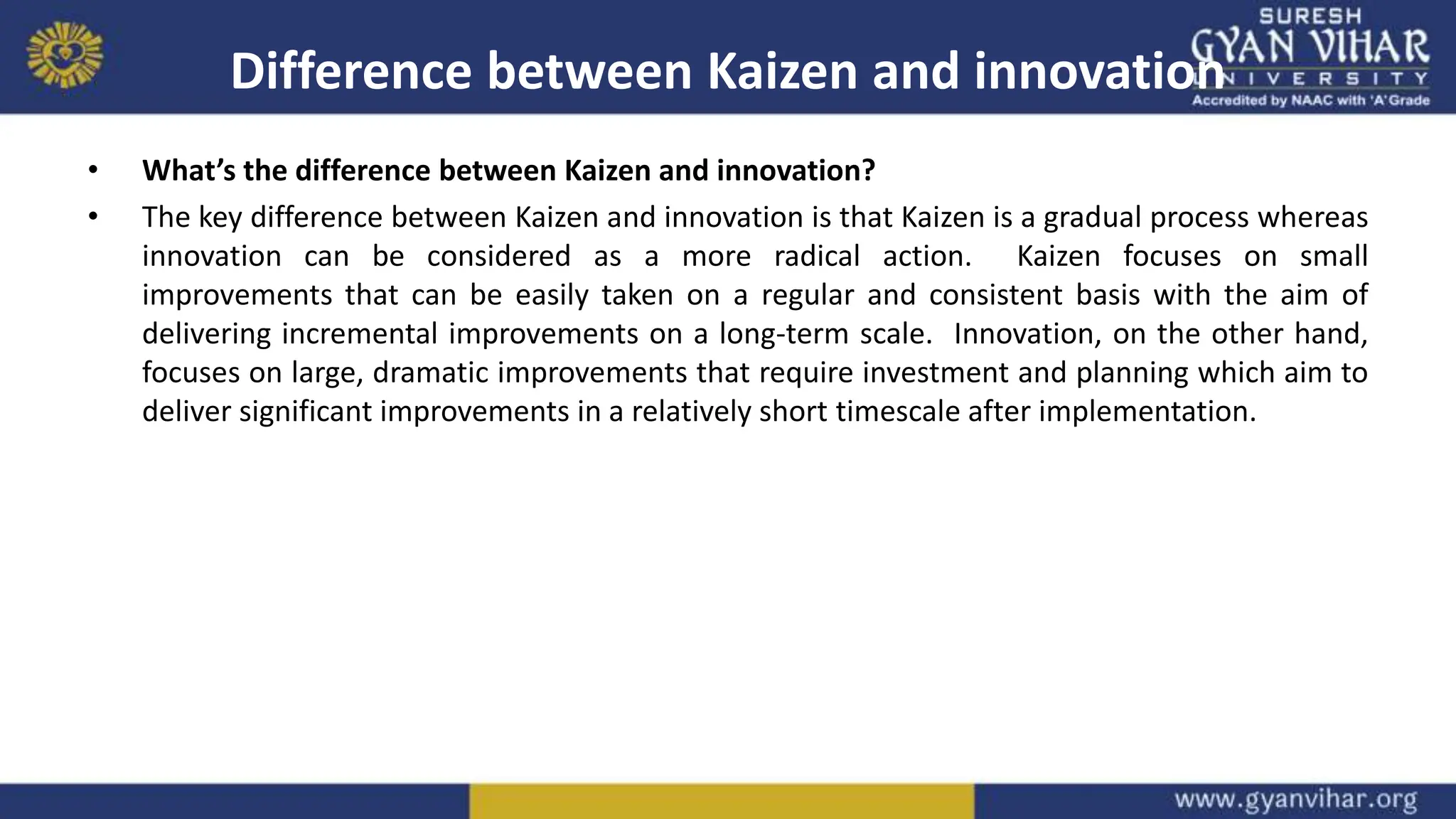 Difference between Kaizen and innovation
• What’s the difference between Kaizen and innovation?
• The key difference between Kaizen and innovation is that Kaizen is a gradual process whereas
innovation can be considered as a more radical action. Kaizen focuses on small
improvements that can be easily taken on a regular and consistent basis with the aim of
delivering incremental improvements on a long-term scale. Innovation, on the other hand,
focuses on large, dramatic improvements that require investment and planning which aim to
deliver significant improvements in a relatively short timescale after implementation.
 