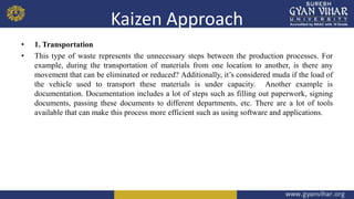 Kaizen Approach
• 1. Transportation
• This type of waste represents the unnecessary steps between the production processes. For
example, during the transportation of materials from one location to another, is there any
movement that can be eliminated or reduced? Additionally, it’s considered muda if the load of
the vehicle used to transport these materials is under capacity. Another example is
documentation. Documentation includes a lot of steps such as filling out paperwork, signing
documents, passing these documents to different departments, etc. There are a lot of tools
available that can make this process more efficient such as using software and applications.
 