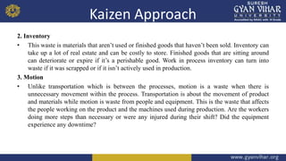 Kaizen Approach
2. Inventory
• This waste is materials that aren’t used or finished goods that haven’t been sold. Inventory can
take up a lot of real estate and can be costly to store. Finished goods that are sitting around
can deteriorate or expire if it’s a perishable good. Work in process inventory can turn into
waste if it was scrapped or if it isn’t actively used in production.
3. Motion
• Unlike transportation which is between the processes, motion is a waste when there is
unnecessary movement within the process. Transportation is about the movement of product
and materials while motion is waste from people and equipment. This is the waste that affects
the people working on the product and the machines used during production. Are the workers
doing more steps than necessary or were any injured during their shift? Did the equipment
experience any downtime?
 