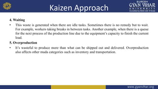 Kaizen Approach
4. Waiting
• This waste is generated when there are idle tasks. Sometimes there is no remedy but to wait.
For example, workers taking breaks in between tasks. Another example, when there is a queue
for the next process of the production line due to the equipment’s capacity to finish the current
load.
5. Overproduction
• It’s wasteful to produce more than what can be shipped out and delivered. Overproduction
also affects other muda categories such as inventory and transportation.
 
