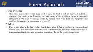 Kaizen Approach
6. Over processing
• This waste is generated when more work is done to finish a task or output. A method to
eliminate this muda is to determine the root cause of the additional steps or processes
conducted. Is the over processing caused by human error or is there any equipment and
machine that needs to be maintained or repaired?
7. Defects
• It’s a waste when a finished product has defects. Most defective products are scrapped and
thrown away which increases costs and leads to reproduction. Two ways to reduce defects is
to conduct product testing and set routine inspections during the production process.
 