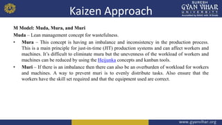 Kaizen Approach
M Model: Muda, Mura, and Muri
Muda – Lean management concept for wastefulness.
• Mura – This concept is having an imbalance and inconsistency in the production process.
This is a main principle for just-in-time (JIT) production systems and can affect workers and
machines. It’s difficult to eliminate mura but the unevenness of the workload of workers and
machines can be reduced by using the Heijunka concepts and kanban tools.
• Muri – If there is an imbalance then there can also be an overburden of workload for workers
and machines. A way to prevent muri is to evenly distribute tasks. Also ensure that the
workers have the skill set required and that the equipment used are correct.
 