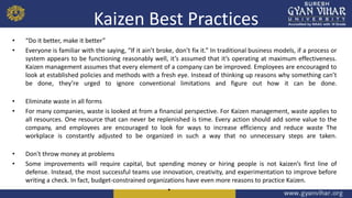 Kaizen Best Practices
• “Do it better, make it better”
• Everyone is familiar with the saying, “If it ain’t broke, don’t fix it.” In traditional business models, if a process or
system appears to be functioning reasonably well, it’s assumed that it’s operating at maximum effectiveness.
Kaizen management assumes that every element of a company can be improved. Employees are encouraged to
look at established policies and methods with a fresh eye. Instead of thinking up reasons why something can’t
be done, they’re urged to ignore conventional limitations and figure out how it can be done.
• Eliminate waste in all forms
• For many companies, waste is looked at from a financial perspective. For Kaizen management, waste applies to
all resources. One resource that can never be replenished is time. Every action should add some value to the
company, and employees are encouraged to look for ways to increase efficiency and reduce waste The
workplace is constantly adjusted to be organized in such a way that no unnecessary steps are taken.
• Don't throw money at problems
• Some improvements will require capital, but spending money or hiring people is not kaizen’s first line of
defense. Instead, the most successful teams use innovation, creativity, and experimentation to improve before
writing a check. In fact, budget-constrained organizations have even more reasons to practice Kaizen.
•
 