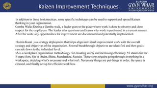 Kaizen Improvement Techniques
In addition to these best practices, some specific techniques can be used to support and spread Kaizen
thinking in your organization.
Gemba Walks During a Gemba walk, a leader goes to the place where work is done to observe and show
respect for the employees. The leader asks questions and learns why work is performed in a current manner.
After the walk, any opportunities for improvement are documented and potentially implemented.
Hoshin Kanri is a strategy deployment that helps align individual improvement work with the overall
strategy and objectives of the organization. Several breakthrough objectives are identified and then goals
cascade down to the individual level.
5S is a workplace organization methodology for ensuring safety and increasing efficiency. 5S stands for the
5 steps: Sort, Set in Order, Shine, Standardize, Sustain. These steps require going through everything in a
workspace, deciding what's necessary and what isn't. Necessary things are put things in order, the space is
cleaned, and finally set up for efficient workflow.
 