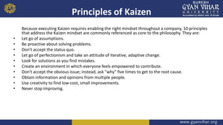 Principles of Kaizen
Because executing Kaizen requires enabling the right mindset throughout a company, 10 principles
that address the Kaizen mindset are commonly referenced as core to the philosophy. They are:
• Let go of assumptions.
• Be proactive about solving problems.
• Don't accept the status quo.
• Let go of perfectionism and take an attitude of iterative, adaptive change.
• Look for solutions as you find mistakes.
• Create an environment in which everyone feels empowered to contribute.
• Don't accept the obvious issue; instead, ask "why" five times to get to the root cause.
• Obtain information and opinions from multiple people.
• Use creativity to find low-cost, small improvements.
• Never stop improving.
 