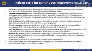 Kaizen cycle for continuous improvement
• Kaizen can be implemented in a seven-step cycle to create an environment based on continuous
improvement. This systematic method includes the following steps:
• Get employees involved. Seek the involvement of employees, including soliciting their help in
identifying issues and problems. Doing so creates buy-in for change. Often, this is organized as
specific groups of individuals charged with gathering and relaying information from a wider group
of employees.
• Find problems. Using widespread feedback from all employees, gather a list of problems and
potential opportunities. Create a list if there are many issues.
• Create a solution. Encourage employees to offer creative solutions, with all manner of ideas
encouraged. Pick a winning solution or solutions from the ideas presented.
• Test the solution. Implement the winning solution chosen above, with everyone participating in the
rollout. Create pilot programs or take other small steps to test out the solution.
• Analyze the results. At various intervals, check progress, with specific plans for who will be the
point of contact and how best to keep ground-level workers engaged. Determine how successful
the change has been.
• If results are positive, adopt the solution throughout the organization.
• These seven steps should be repeated on an ongoing basis, with new solutions tested where
appropriate or new lists of problems tackled.
 