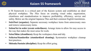 Kaizen 5S framework
A 5S framework is a critical part of the Kaizen system and establishes an ideal
physical workplace. The 5Ses focus on creating visual order, organization,
cleanliness and standardization to improve profitability, efficiency, service and
safety. Below are the original Japanese 5Ses and their common English translations.
• Seiri/Sort (organize). Separate necessary workplace items from unnecessary ones
and remove unnecessary items.
• Seiton/Set in order (create orderliness). Arrange items to allow for easy access in
the way that makes the most sense for work.
• Seiso/Shine (cleanliness). Keep the workspace clean and tidy.
• Seiketsu/Standardize (standardized cleaning). Systematize workplace cleanup
best practices.
• Shitsuke/Sustain (discipline). Keep the effort going.
 