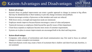 Kaizen-Advantages and Disadvantages
• Kaizen advantages
• Kaizen's focus on gradual improvement can create a gentler approach to change in contrast to big efforts
that may be abandoned due to their tendency to provoke change resistance and pushback.
• Kaizen encourages scrutiny of processes so that mistakes and waste are reduced.
• With fewer errors, oversight and inspection needs are minimized.
• Employee morale improves because Kaizen encourages a sense of value and purpose.
• Teamwork increases as employees think beyond the specific issues of their department.
• Client focus expands as employees become more aware of customer requirements.
• Systems are in place to ensure improvements are encouraged both in the short and long terms.
• Kaizen disadvantages
• Companies with cultures of territorialism and closed communication may first need to focus on cultural
changes to create a receptive environment.
• Short-term Kaizen events may create a burst of excitement that is shallow and short-lived and, therefore, is
not sustained.
 