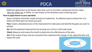 PDCA
Additional approaches to the Kaizen cycle exist, such as one that is condensed into four steps --
plan, do, check, act, or PDCA. It is also known as the Shewhart cycle or Deming cycle.
How to apply Kaizen to your operation
Kaizen initiatives should be simple and easy to implement. An effective way to achieve this is to
follow the PDCA (plan-do-check-act) cycle:
Plan: Create a detailed process of the improvement to take place and identify the goals you want to
achieve.
Do: Test the potential improvement by carrying out a trial or small-scale study.
Check: Measure and review the results to determine the effectiveness of the plan.
Act: If the results of your trial are successful then implement the change. If not, adjust the plan and
repeat the cycle.
 