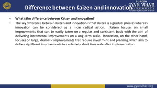 Difference between Kaizen and innovation
• What’s the difference between Kaizen and innovation?
• The key difference between Kaizen and innovation is that Kaizen is a gradual process whereas
innovation can be considered as a more radical action. Kaizen focuses on small
improvements that can be easily taken on a regular and consistent basis with the aim of
delivering incremental improvements on a long-term scale. Innovation, on the other hand,
focuses on large, dramatic improvements that require investment and planning which aim to
deliver significant improvements in a relatively short timescale after implementation.
 