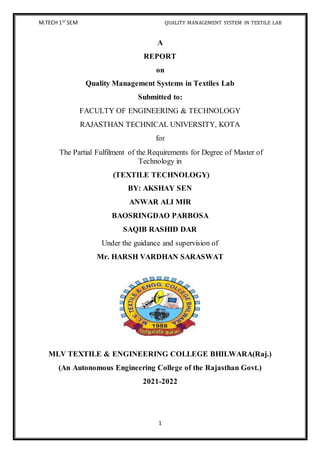 M.TECH 1ST
SEM QUALITY MANAGEMENT SYSTEM IN TEXTILE LAB
1
A
REPORT
on
Quality Management Systems in Textiles Lab
Submitted to:
FACULTY OF ENGINEERING & TECHNOLOGY
RAJASTHAN TECHNICAL UNIVERSITY, KOTA
for
The Partial Fulfilment of the Requirements for Degree of Master of
Technology in
(TEXTILE TECHNOLOGY)
BY: AKSHAY SEN
ANWAR ALI MIR
BAOSRINGDAO PARBOSA
SAQIB RASHID DAR
Under the guidance and supervision of
Mr. HARSH VARDHAN SARASWAT
MLV TEXTILE & ENGINEERING COLLEGE BHILWARA(Raj.)
(An Autonomous Engineering College of the Rajasthan Govt.)
2021-2022
 