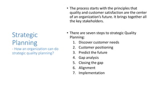 Strategic
Planning
- How an organization can do
strategic quality planning?
• The process starts with the principles that
quality and customer satisfaction are the center
of an organization’s future. It brings together all
the key stakeholders.
• There are seven steps to strategic Quality
Planning:
1. Discover customer needs
2. Customer positioning
3. Predict the future
4. Gap analysis
5. Closing the gap
6. Alignment
7. Implementation
 