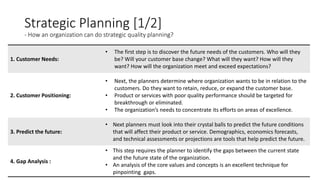 Strategic Planning [1/2]
- How an organization can do strategic quality planning?
1. Customer Needs:
• The first step is to discover the future needs of the customers. Who will they
be? Will your customer base change? What will they want? How will they
want? How will the organization meet and exceed expectations?
2. Customer Positioning:
• Next, the planners determine where organization wants to be in relation to the
customers. Do they want to retain, reduce, or expand the customer base.
• Product or services with poor quality performance should be targeted for
breakthrough or eliminated.
• The organization’s needs to concentrate its efforts on areas of excellence.
3. Predict the future:
• Next planners must look into their crystal balls to predict the future conditions
that will affect their product or service. Demographics, economics forecasts,
and technical assessments or projections are tools that help predict the future.
4. Gap Analysis :
• This step requires the planner to identify the gaps between the current state
and the future state of the organization.
• An analysis of the core values and concepts is an excellent technique for
pinpointing gaps.
 
