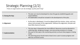 Strategic Planning [2/2]
- How an organization can do strategic quality planning?
5. Closing the Gap:
• The plan can now be developed to close the gap by establishing goals and
responsibilities.
• All stakeholders should be included in the development of the plan.
6. Alignment:
• As the plan is developed, it must be aligned with the mission, vision, and core
values and concepts of the organization. Without this alignment, the plan will
have little chance of success.
7. Implementation:
• This last step is frequently the most difficult. Resources must be allocated to
collecting data, designing changes, and overcoming resistance to change.
• Also part of this step is the monitoring activity to ensure that progress is being
made.
• The planning group should meet at least once a year to assess progress and
take any corrective action.
 