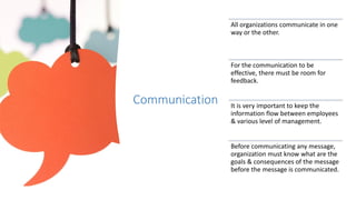 Communication
All organizations communicate in one
way or the other.
For the communication to be
effective, there must be room for
feedback.
It is very important to keep the
information flow between employees
& various level of management.
Before communicating any message,
organization must know what are the
goals & consequences of the message
before the message is communicated.
 