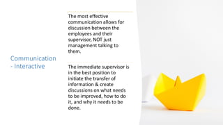Communication
- Interactive
The most effective
communication allows for
discussion between the
employees and their
supervisor, NOT just
management talking to
them.
The immediate supervisor is
in the best position to
initiate the transfer of
information & create
discussions on what needs
to be improved, how to do
it, and why it needs to be
done.
 