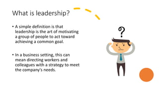 What is leadership?
• A simple definition is that
leadership is the art of motivating
a group of people to act toward
achieving a common goal.
• In a business setting, this can
mean directing workers and
colleagues with a strategy to meet
the company's needs.
 
