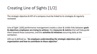 Creating Line of Sights [1/2]
The strategic objective & KPI of a company must be linked to its strategies & regularly
reviewed.
Line of Sight [LOS] performance management creates a clear & visible links between goals
& objectives employees are trying to achieve; the measures & metrics that will help guide
them toward those outcomes; and the activities & initiatives occurring daily at the
workplace.
LOS can b defined as, “An employee understanding the strategic objectives of an
organization and how to contribute to those objective”.
 