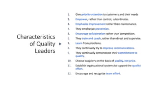 Characteristics
of Quality
Leaders
1. Give priority attention to customers and their needs
2. Empower, rather than control, subordinates.
3. Emphasize improvement rather than maintenance.
4. They emphasize prevention.
5. Encourage collaboration rather than competition.
6. They train and coach, rather than direct and supervise.
7. Learn from problems.
8. They continually try to improve communications.
9. They continually demonstrate their commitment to
quality.
10. Choose suppliers on the basis of quality, not price.
11. Establish organizational systems to support the quality
effort.
12. Encourage and recognize team effort.
 