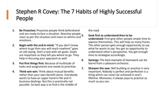 Stephen R Covey: The 7 Habits of Highly Successful
People
1. Be Proactive: Proactive people think beforehand
and are ready to face a situation. Reactive people
react as per the situation and react on whims and
emotions.
2. Begin with the end in mind: “If you don’t know
where to go then you will reach nowhere” goes
an old saying. Start a task with set goals. Goals
are important as they tell you where to go. They
help in focusing your approach as well.
3. Put first things first: Because of multitude of
tasks and assignments one needs to prioritize.
4. Think win-win: Think about mutual benefits
rather than your own benefit alone. Everybody
wants to have an upper hand in life and in
business dealings. But this is practically not
possible. So best way is to find is the middle of
the road.
5. Seek first to understand then to be
understood: First give other people ample time to
express themselves. This will help on many fronts.
The other person gets enough opportunity to say
what he wants to say. You get an opportunity to
understand other’s perspective. You get enough
time to strategize accordingly.
6. Synergy: The best example of teamwork can be
learnt from a pleasant orchestra.
7. Sharpen the saw: Skill building or practice is very
important. Nobody is perfect and perfection is a
thing which can never be achieved in one’s
lifetime. Moreover, it always pays to practice as
much as you can.
 