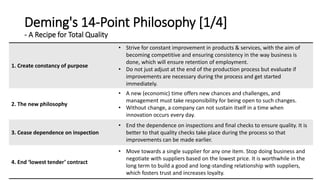 Deming's 14-Point Philosophy [1/4]
- A Recipe for Total Quality
1. Create constancy of purpose
• Strive for constant improvement in products & services, with the aim of
becoming competitive and ensuring consistency in the way business is
done, which will ensure retention of employment.
• Do not just adjust at the end of the production process but evaluate if
improvements are necessary during the process and get started
immediately.
2. The new philosophy
• A new (economic) time offers new chances and challenges, and
management must take responsibility for being open to such changes.
• Without change, a company can not sustain itself in a time when
innovation occurs every day.
3. Cease dependence on inspection
• End the dependence on inspections and final checks to ensure quality. It is
better to that quality checks take place during the process so that
improvements can be made earlier.
4. End ‘lowest tender’ contract
• Move towards a single supplier for any one item. Stop doing business and
negotiate with suppliers based on the lowest price. It is worthwhile in the
long term to build a good and long-standing relationship with suppliers,
which fosters trust and increases loyalty.
 