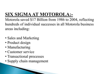 SIX SIGMAAT MOTOROLA:-
Motorola saved $17 Billion from 1986 to 2004, reflecting
hundreds of individual successes in all Motorola business
areas including:
• Sales and Marketing
• Product design
• Manufacturing
• Customer service
• Transactional processes
• Supply chain management
 