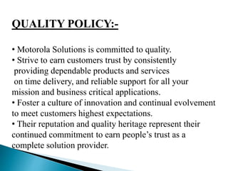 QUALITY POLICY:-
• Motorola Solutions is committed to quality.
• Strive to earn customers trust by consistently
providing dependable products and services
on time delivery, and reliable support for all your
mission and business critical applications.
• Foster a culture of innovation and continual evolvement
to meet customers highest expectations.
• Their reputation and quality heritage represent their
continued commitment to earn people’s trust as a
complete solution provider.
 