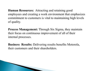 Human Resources: Attracting and retaining good
employees and creating a work environment that emphasizes
commitment to customers is vital to maintaining high levels
of quality.
Process Management: Through Six Sigma, they maintain
their focus on continuous improvement of all of their
internal processes.
Business Results: Delivering results benefits Motorola,
their customers and their shareholders.
 