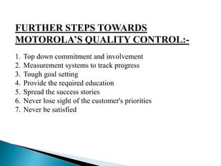 FURTHER STEPS TOWARDS
MOTOROLA’S QUALITY CONTROL:-
1. Top down commitment and involvement
2. Measurement systems to track progress
3. Tough goal setting
4. Provide the required education
5. Spread the success stories
6. Never lose sight of the customer's priorities
7. Never be satisfied
 