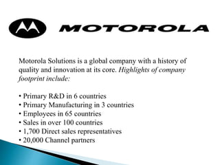 Motorola Solutions is a global company with a history of
quality and innovation at its core. Highlights of company
footprint include:
• Primary R&D in 6 countries
• Primary Manufacturing in 3 countries
• Employees in 65 countries
• Sales in over 100 countries
• 1,700 Direct sales representatives
• 20,000 Channel partners
 