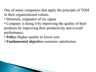 One of many companies that apply the principle of TQM
in their organizational culture.
• Motorola, originator of six sigma
• Company is doing it by improving the quality of their
products by improving their productivity and overall
performance.
• Policy-Higher quality in lower cost.
• Fundamental objective-customer satisfaction
 
