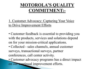 MOTOROLA’S QUALITY
COMMITMENT:-
1. Customer Advocacy: Capturing Your Voice
to Drive Improvement Efforts
• Customer feedback is essential to providing you
with the products, services and solutions depend
on for your mission-critical applications.
• Collected - sales channels, annual customer
surveys, transactional surveys, partner
conferences, call center activity.
• Customer advocacy programs has a direct impact
on our continual improvement efforts.
 