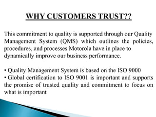 WHY CUSTOMERS TRUST??
This commitment to quality is supported through our Quality
Management System (QMS) which outlines the policies,
procedures, and processes Motorola have in place to
dynamically improve our business performance.
• Quality Management System is based on the ISO 9000
• Global certification to ISO 9001 is important and supports
the promise of trusted quality and commitment to focus on
what is important
 