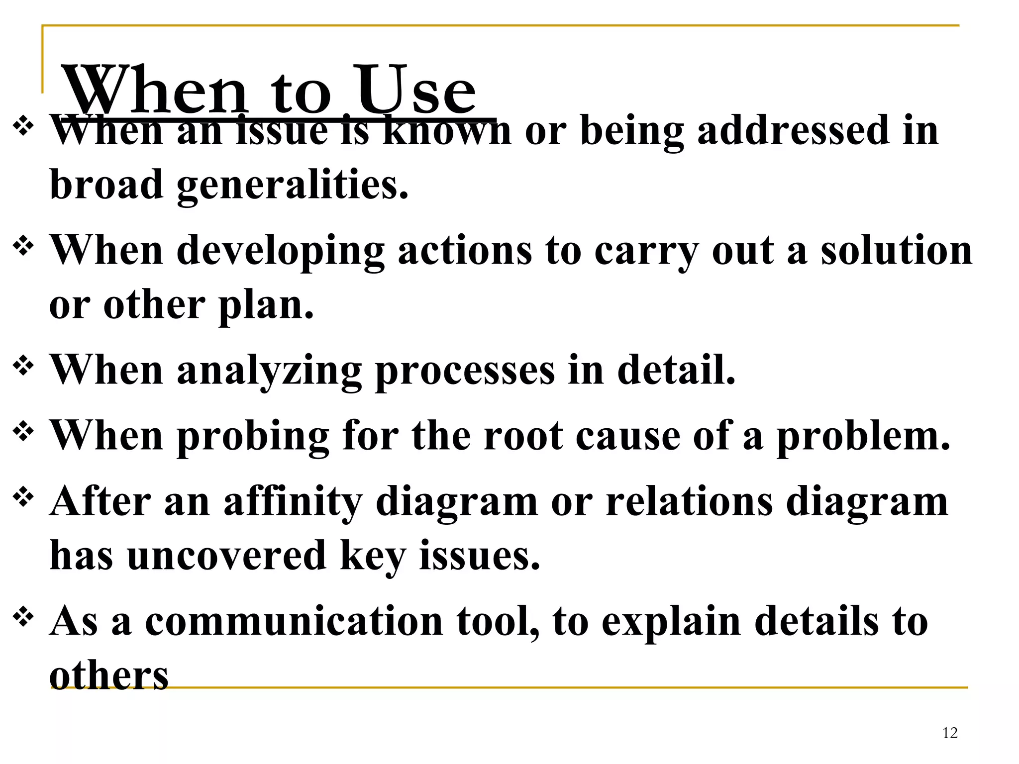 When to Use  When an issue is known or being addressed in broad generalities.  When developing actions to carry out a solution or other plan.  When analyzing processes in detail.  When probing for the root cause of a problem.  After an affinity diagram or relations diagram has uncovered key issues.  As a communication tool, to explain details to others   