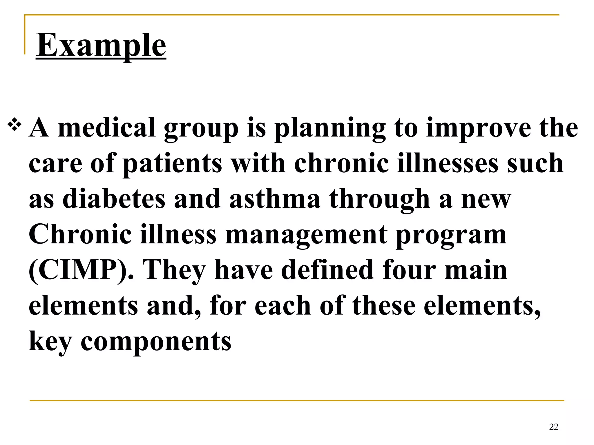 Example   A medical group is planning to improve the care of patients with chronic illnesses such as diabetes and asthma through a new Chronic illness management program (CIMP). They have defined four main elements and, for each of these elements, key components  