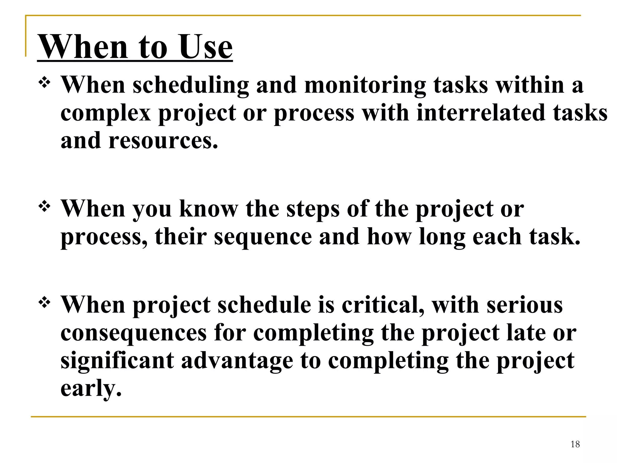 When to Use When scheduling and monitoring tasks within a complex project or process with interrelated tasks and resources.  When you know the steps of the project or process, their sequence and how long each task.  When project schedule is critical, with serious consequences for completing the project late or significant advantage to completing the project early.  