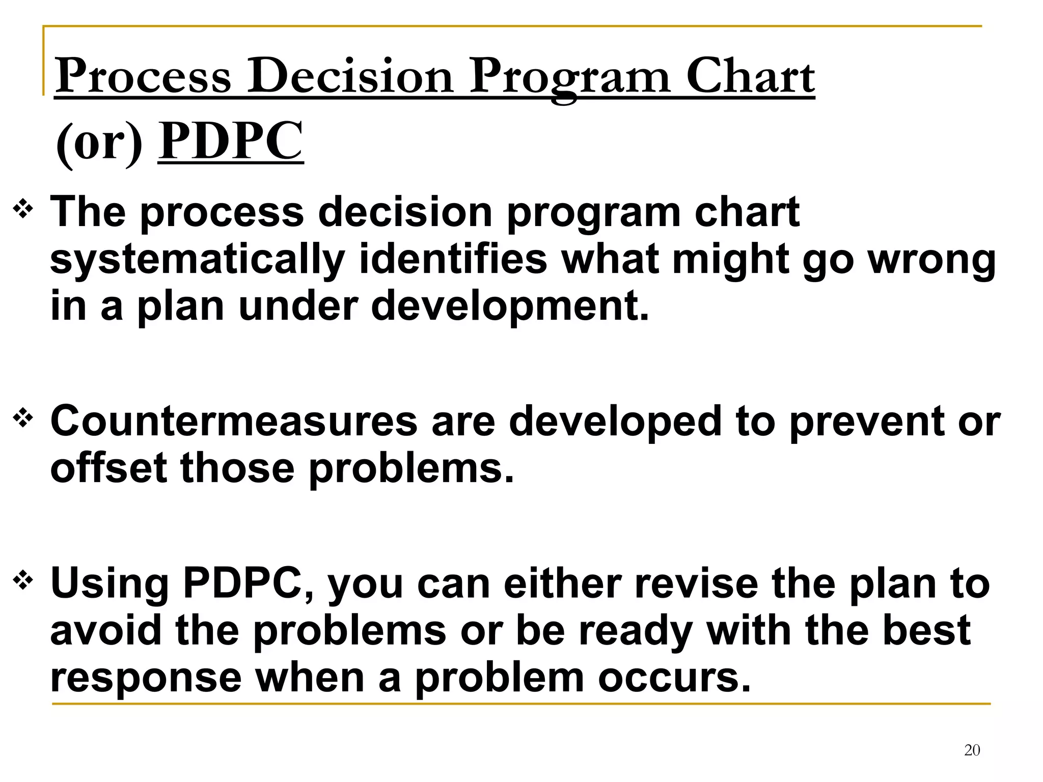 Process Decision Program Chart ( or)  PDPC The process decision program chart systematically identifies what might go wrong in a plan under development.  Countermeasures are developed to prevent or offset those problems. Using PDPC, you can either revise the plan to avoid the problems or be ready with the best response when a problem occurs.   