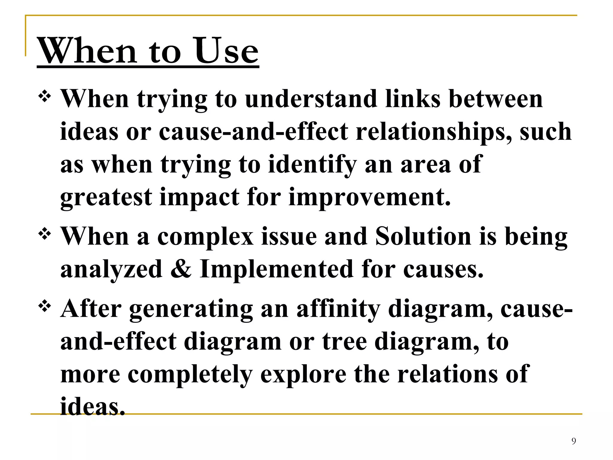 When to Use   When trying to understand links between ideas or cause-and-effect relationships, such as when trying to identify an area of greatest impact for improvement.  When a complex issue and Solution is being analyzed & Implemented for causes.  After generating an affinity diagram, cause-and-effect diagram or tree diagram, to more completely explore the relations of ideas.  