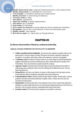 Total Quality Management Notes
Oct. 6
         2. Quality improvement team: composed of department heads, oversee improvements.
         3. Quality measurement: are established for every activity.
         4. Cost of quality: is estimated to identify areas of improvement.
         5. Quality awareness: is raised among all employees.
         6. Corrective action: is taken.
         7. Zero defects: is planned for.
         8. Supervisor training: in quality implementation.
         9. Zero defects: day is scheduled.
         10. Goal setting: for individuals.
         11. Error causes are removed: by having employees inform management of problems.
         12. Recognition: is given, but it is non-financial, to those who meet quality goals.
         13. Quality councils: meet regularly.
         14. Do it all over again: (i.e., repeat steps one through thirteen).



                                                Chapter #2
         Q: Discuss characteristics of Hand-on, continuous leadership.

         Answer: CHARACTERISTICS OF EXCELLENT LEADERSHIP

             Visible, committed and knowledgeable: they promote the emphasis on quality and know the
              detail and how well the company is doing. Personal involvement in education, training and
              recognition. Accessible to and routine contact with employees, customers and suppliers.
             A missionary zeal: the leaders are trying to effect as too much change as possible through their
              suppliers, through the government and through any other vehicles that promote quality in the
              United States. Active in promotion of quality outside the company.
             Aggressive targets: Going beyond incremental improvement and looking at the possible of
              making large gains, getting the whole work force thinking about different processes. Not just
              improving processes.
             Strong drivers: cycle time, zero defects, six sigma or others targets to driving improvements.
              Clearly defined customer satisfaction and quality improvement objectives.
             Communication of values: effecting cultural change related to quality. Written policy, mission,
              guidelines and other documented statements of quality values, or others bases for clear and
              consistent communications.
             Organization: flat structure that allow more authority at lower levels. Empowering employees.
              Managers as coaches rather than bosses. Cross-functional management processes and focuses on
              internal as well as external customers, interdepartmental improvement teams.
             Customer contact: CEO and all senior managers are accessible to customers.




                                                          10
 