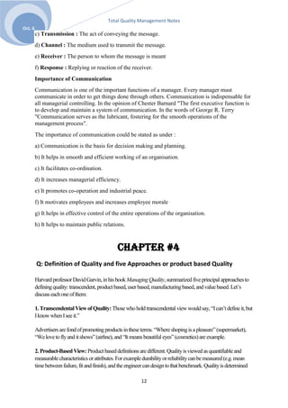 Total Quality Management Notes
Oct. 6
         c) Transmission : The act of conveying the message.
         d) Channel : The medium used to transmit the message.
         e) Receiver : The person to whom the message is meant
         f) Response : Replying or reaction of the receiver.
         Importance of Communication
         Communication is one of the important functions of a manager. Every manager must
         communicate in order to get things done through others. Communication is indispensable for
         all managerial controlling. In the opinion of Chester Barnard "The first executive function is
         to develop and maintain a system of communication. In the words of George R. Terry
         "Communication serves as the lubricant, fostering for the smooth operations of the
         management process".
         The importance of communication could be stated as under :
         a) Communication is the basis for decision making and planning.
         b) It helps in smooth and efficient working of an organisation.
         c) It facilitates co-ordination.
         d) It increases managerial efficiency.
         e) It promotes co-operation and industrial peace.
         f) It motivates employees and increases employee morale
         g) It helps in effective control of the entire operations of the organisation.
         h) It helps to maintain public relations.



                                                  Chapter #4
         Q: Definition of Quality and five Approaches or product based Quality

         Harvard professor David Garvin, in his book Managing Quality, summarized five principal approaches to
         defining quality: transcendent, product based, user based, manufacturing based, and value based. Let’s
         discuss each one of them:

         1. Transcendental View of Quality: Those who hold transcendental view would say, ―I can’t define it, but
         I know when I see it.‖

         Advertisers are fond of promoting products in these terms. ―Where shoping is a pleasure‖ (supermarket),
         ―We love to fly and it shows‖ (airline), and ―It means beautiful eyes‖ (cosmetics) are example.

         2. Product-Based View: Product based definitions are different. Quality is viewed as quantifiable and
         measurable characteristics or attributes. For example durability or reliability can be measured (e.g. mean
         time between failure, fit and finish), and the engineer can design to that benchmark. Quality is determined

                                                              12
 