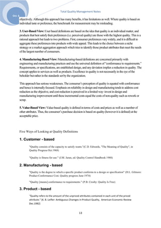Total Quality Management Notes
Oct. 6
         objectively. Although this approach has many benefits, it has limitations as well. Where quality is based on
         individual taste or preference, the benchmark for measurement may be misleading.

         3. User-Based View: User based definitions are based on the idea that quality is an individual matter, and
         products that best satisfy their preferences (i.e. perceived quality) are those with the highest quality. This is a
         rational approach but leads to two problems. First, consumer preferences vary widely, and it is difficult to
         aggregate these preferences into products with wide appeal. This leads to the choice between a niche
         strategy or a market aggregation approach which tries to identify those product attributes that meet the needs
         of the largest number of consumers.

         4. Manufacturing-Based View: Manufacturing-based definitions are concerned primarily with
         engineering and manufacturing practices and use the universal definition of ―conformance to requirements.‖
         Requirements, or specifications, are established design, and any deviation implies a reduction in quality. The
         concept applies to services as well as products. Excellence in quality is not necessarily in the eye of the
         beholder but rather in the standards set by the organization.

         This approach has serious weaknesses. The consumer’s perception of quality is equated with conformance
         and hence is internally focused. Emphasis on reliability in design and manufacturing tends to address cost
         reduction as the objective, and cost reduction is perceived in a limited way–invest in design and
         manufacturing improvement until these incremental costs equal the costs of non-quality such as rework or
         scrap.

         5. Value-Based View: Value-based quality is defined in terms of costs and prices as well as a number of
         other attributes. Thus, the consumer’s purchase decision is based on quality (however it is defined) at the
         acceptable price.



         Five Ways of Looking at Quality Definitions

         1. Customer - based
                  "Quality consists of the capacity to satisfy wants."(C.D. Edwards, "The Meaning of Quality", in
                  Quality Progress Oct.1968)

                  "Quality is fitness for use." (J.M. Juran, ed. Quality Control Handbook 1988)

         2. Manufacturing - based
                  "Quality is the degree to which a specific product conforms to a design or specification" (H.L. Gilmore:
                  Product Conformance Cost. Quality progress June 1974)

                  "Quality [means] conformance to requirements." (P.B. Crosby: Quality Is Free)

         3. Product - based
                  "Quality refers to the amount of the unpriced attributes contained in each unit of the priced
                  attribute." (K. B. Leifler: Ambiguous Chamges in Product Quality, American Economic Review
                  Dec.1982)


                                                                 13
 