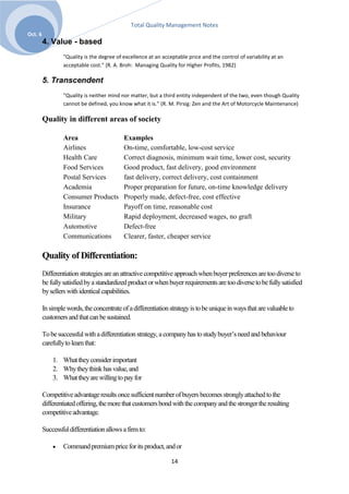 Total Quality Management Notes
Oct. 6
         4. Value - based
                 "Quality is the degree of excellence at an acceptable price and the control of variability at an
                 acceptable cost." (R. A. Broh: Managing Quality for Higher Profits, 1982)

         5. Transcendent
                 "Quality is neither mind nor matter, but a third entity independent of the two, even though Quality
                 cannot be defined, you know what it is." (R. M. Pirsig: Zen and the Art of Motorcycle Maintenance)

         Quality in different areas of society

                 Area                      Examples
                 Airlines                  On-time, comfortable, low-cost service
                 Health Care               Correct diagnosis, minimum wait time, lower cost, security
                 Food Services             Good product, fast delivery, good environment
                 Postal Services           fast delivery, correct delivery, cost containment
                 Academia                  Proper preparation for future, on-time knowledge delivery
                 Consumer Products         Properly made, defect-free, cost effective
                 Insurance                 Payoff on time, reasonable cost
                 Military                  Rapid deployment, decreased wages, no graft
                 Automotive                Defect-free
                 Communications            Clearer, faster, cheaper service

         Quality of Differentiation:
         Differentiation strategies are an attractive competitive approach when buyer preferences are too diverse to
         be fully satisfied by a standardized product or when buyer requirements are too diverse to be fully satisfied
         by sellers with identical capabilities.

         In simple words, the concentrate of a differentiation strategy is to be unique in ways that are valuable to
         customers and that can be sustained.

         To be successful with a differentiation strategy, a company has to study buyer’s need and behaviour
         carefully to learn that:

             1. What they consider important
             2. Why they think has value, and
             3. What they are willing to pay for

         Competitive advantage results once sufficient number of buyers becomes strongly attached to the
         differentiated offering, the more that customers bond with the company and the stronger the resulting
         competitive advantage.

         Successful differentiation allows a firm to:

                 Command premium price for its product, and or

                                                                14
 