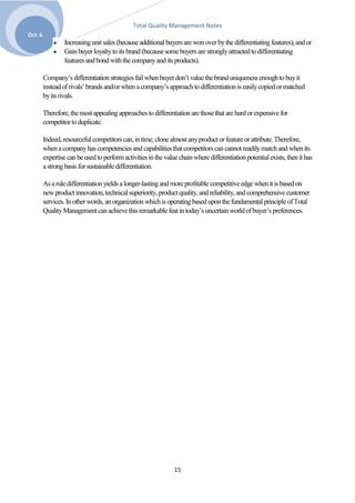 Total Quality Management Notes
Oct. 6
                  Increasing unit sales (because additional buyers are won over by the differentiating features), and or
                  Gain buyer loyalty to its brand (because some buyers are strongly attracted to differentiating
                  features and bond with the company and its products).

         Company’s differentiation strategies fail when buyer don’t value the brand uniqueness enough to buy it
         instead of rivals’ brands and/or when a company’s approach to differentiation is easily copied or matched
         by its rivals.

         Therefore, the most appealing approaches to differentiation are those that are hard or expensive for
         competitor to duplicate.

         Indeed, resourceful competitors can, in time, clone almost any product or feature or attribute. Therefore,
         when a company has competencies and capabilities that competitors can cannot readily match and when its
         expertise can be used to perform activities in the value chain where differentiation potential exists, then it has
         a strong basis for sustainable differentiation.

         As a rule differentiation yields a longer-lasting and more profitable competitive edge when it is based on
         new product innovation, technical superiority, product quality, and reliability, and comprehensive customer
         services. In other words, an organization which is operating based upon the fundamental principle of Total
         Quality Management can achieve this remarkable feat in today’s uncertain world of buyer’s preferences.




                                                                15
 