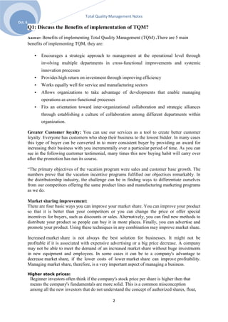 Total Quality Management Notes
Oct. 6
         Q1: Discuss the Benefits of implementation of TQM?
         Answer: Benefits of implementing Total Quality Management (TQM) .There are 5 main
         benefits of implementing TQM, they are:

               Encourages a strategic approach to management at the operational level through
                involving multiple departments in cross-functional improvements and systemic
                innovation processes
               Provides high return on investment through improving efficiency
               Works equally well for service and manufacturing sectors
               Allows organizations to take advantage of developments that enable managing
                operations as cross-functional processes
               Fits an orientation toward inter-organizational collaboration and strategic alliances
                through establishing a culture of collaboration among different departments within
                organization.

         Greater Customer loyalty: You can use our services as a tool to create better customer
         loyalty. Everyone has customers who shop their business to the lowest bidder. In many cases
         this type of buyer can be converted in to more consistent buyer by providing an award for
         increasing their business with you incrementally over a particular period of time. As you can
         see in the following customer testimonial, many times this new buying habit will carry over
         after the promotion has run its course.

         ―The primary objectives of the vacation program were sales and customer base growth. The
         numbers prove that the vacation incentive programs fulfilled our objectives remarkably. In
         the distributorship industry, the challenge can be in finding ways to differentiate ourselves
         from our competitors offering the same product lines and manufacturing marketing programs
         as we do.

         Market sharing improvement:
         There are four basic ways you can improve your market share. You can improve your product
         so that it is better than your competitors or you can change the price or offer special
         incentives for buyers, such as discounts or sales. Alternatively, you can find new methods to
         distribute your product so people can buy it in more places. Finally, you can advertise and
         promote your product. Using these techniques in any combination may improve market share.

         Increased market share is not always the best solution for businesses. It might not be
         profitable if it is associated with expensive advertising or a big price decrease. A company
         may not be able to meet the demand of an increased market share without huge investments
         in new equipment and employees. In some cases it can be to a company's advantage to
         decrease market share, if the lower costs of lower market share can improve profitability.
         Managing market share, therefore, is a very important aspect of managing a business.

         Higher stock prices:
          Beginner investors often think if the company's stock price per share is higher then that
          means the company's fundamentals are more solid. This is a common misconception
          among all the new investors that do not understand the concept of authorized shares, float,

                                                       2
 