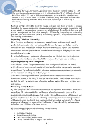 Total Quality Management Notes
Oct. 6
          outstanding shares, etc. for example, costumer whose shares are currently trading at $4.89.
          The stock has a market capitalization of $142 billion in trailing PE of 14.05 and a forward
          PE of 9.06 with a PEG ratio of 0.72. Yet this costumer is overlooked by many investors
          because of its price being under five dollars. In addition, many institutions are not allowed
          to invest in a company that trades below five dollars even though its market cap is
          satisfactory.

         Reduced service prices:The ability to reduce costs can stem from a variety of sources
         throughout the service management lifecycle, such as improving technician productivity, call
         center activities, inventory/parts management, scheduling and dispatching technicians, and
         contract management are just a few examples. Additionally, integrating and automating
         processes can reduce overhead costs by eliminating paperwork, delays in communication,
         and reducing redundant tasks.
         Improving Technician Productivity
         Field Engineers now have access to customer service history, equipment repair records,
         product information, inventory and parts availability in order to provide the best possible
         service in the most cost efficient manner. Also with electronic data capture field engineers
         can eliminate mundane paperwork and focus their time on doing the best job possible rather
         than administrative tasks.
         By giving field engineers on-demand information they can eliminate over-performing on a
         customer contract and ensures that they bill for services delivered, no more or no less.
         Improving Inventory/Parts Management
         Astea Alliance enables companies to enhance asset management, wherever the product
         resides. It tracks component/equipment relationships and monitors inventories for automatic
         replenishment. By implementing tightly integrated inventory management process companies
         are able to reduce inventory size and carrying costs.
         Astea’s service management solution gives technicians access to real time inventory
         information, as well as the ability to order parts from the field. This web-based solution gives
         the field the ability to transmit parts information and gain a view of inventory stocking levels
         and location.
         Optimizing Service Delivery
         By leveraging Astea’s robust decision support tools in conjunction with customer self-service
         capabilities, full customer visibility, and dynamic scheduling companies can benefit by
         minimizing time to dispatch, increase first-time fix rate, enabling customer self-diagnosis and
         problem resolution over the web, and ultimately improving customer service response time.
         All large enterprises can benefit from outsourcing their accounting and payroll. As a Visma
         customer, you have access to our unique combination of expert knowledge and automation
         technology, and a full suite of scalable services.

         By outsourcing your payroll and accounting you will achieve

                Increased efficiency
                Scalability and flexibility
                Expert handling of your accounts
                Greater commercial focus on your core business

                                                        3
 