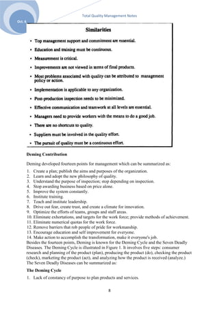 Total Quality Management Notes
Oct. 6




         Deming Contribution

         Deming developed fourteen points for management which can be summarized as:
         1. Create a plan; publish the aims and purposes of the organization.
         2. Learn and adopt the new philosophy of quality.
         3. Understand the purpose of inspection; stop depending on inspection.
         4. Stop awarding business based on price alone.
         5. Improve the system constantly.
         6. Institute training.
         7. Teach and institute leadership.
         8. Drive out fear, create trust, and create a climate for innovation.
         9. Optimize the efforts of teams, groups and staff areas.
         10. Eliminate exhortations, and targets for the work force; provide methods of achievement.
         11. Eliminate numerical quotas for the work force.
         12. Remove barriers that rob people of pride for workmanship.
         13. Encourage education and self improvement for everyone.
         14. Make action to accomplish the transformation, make it everyone's job.
         Besides the fourteen points, Deming is known for the Deming Cycle and the Seven Deadly
         Diseases. The Deming Cycle is illustrated in Figure 1. It involves five steps: consumer
         research and planning of the product (plan), producing the product (do), checking the product
         (check), marketing the product (act), and analyzing how the product is received (analyze.)
         The Seven Deadly Diseases can be summarized as:
         The Deming Cycle
         1. Lack of constancy of purpose to plan products and services.

                                                       8
 