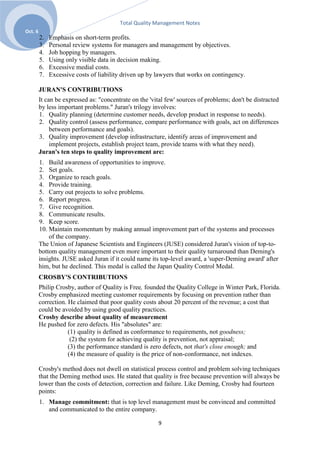 Total Quality Management Notes
Oct. 6
         2.   Emphasis on short-term profits.
         3.   Personal review systems for managers and management by objectives.
         4.   Job hopping by managers.
         5.   Using only visible data in decision making.
         6.   Excessive medial costs.
         7.   Excessive costs of liability driven up by lawyers that works on contingency.

         JURAN'S CONTRIBUTIONS
         It can be expressed as: "concentrate on the 'vital few' sources of problems; don't be distracted
         by less important problems." Juran's trilogy involves:
         1. Quality planning (determine customer needs, develop product in response to needs).
         2. Quality control (assess performance, compare performance with goals, act on differences
              between performance and goals).
         3. Quality improvement (develop infrastructure, identify areas of improvement and
              implement projects, establish project team, provide teams with what they need).
         Juran's ten steps to quality improvement are:
         1. Build awareness of opportunities to improve.
         2. Set goals.
         3. Organize to reach goals.
         4. Provide training.
         5. Carry out projects to solve problems.
         6. Report progress.
         7. Give recognition.
         8. Communicate results.
         9. Keep score.
         10. Maintain momentum by making annual improvement part of the systems and processes
             of the company.
         The Union of Japanese Scientists and Engineers (JUSE) considered Juran's vision of top-to-
         bottom quality management even more important to their quality turnaround than Deming's
         insights. JUSE asked Juran if it could name its top-level award, a 'super-Deming award' after
         him, but he declined. This medal is called the Japan Quality Control Medal.
         CROSBY'S CONTRIBUTIONS
         Philip Crosby, author of Quality is Free, founded the Quality College in Winter Park, Florida.
         Crosby emphasized meeting customer requirements by focusing on prevention rather than
         correction. He claimed that poor quality costs about 20 percent of the revenue; a cost that
         could be avoided by using good quality practices.
         Crosby describe about quality of measurement
         He pushed for zero defects. His "absolutes" are:
                     (1) quality is defined as conformance to requirements, not goodness;
                      (2) the system for achieving quality is prevention, not appraisal;
                     (3) the performance standard is zero defects, not that's close enough; and
                     (4) the measure of quality is the price of non-conformance, not indexes.

         Crosby's method does not dwell on statistical process control and problem solving techniques
         that the Deming method uses. He stated that quality is free because prevention will always be
         lower than the costs of detection, correction and failure. Like Deming, Crosby had fourteen
         points:
         1. Manage commitment: that is top level management must be convinced and committed
            and communicated to the entire company.

                                                        9
 