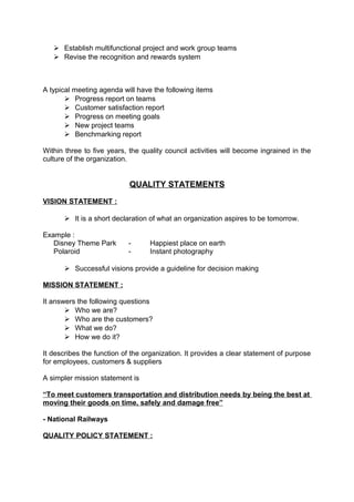  Establish multifunctional project and work group teams 
 Revise the recognition and rewards system 
A typical meeting agenda will have the following items 
 Progress report on teams 
 Customer satisfaction report 
 Progress on meeting goals 
 New project teams 
 Benchmarking report 
Within three to five years, the quality council activities will become ingrained in the 
culture of the organization. 
QUALITY STATEMENTS 
VISION STATEMENT : 
 It is a short declaration of what an organization aspires to be tomorrow. 
Example : 
Disney Theme Park - Happiest place on earth 
Polaroid - Instant photography 
 Successful visions provide a guideline for decision making 
MISSION STATEMENT : 
It answers the following questions 
 Who we are? 
 Who are the customers? 
 What we do? 
 How we do it? 
It describes the function of the organization. It provides a clear statement of purpose 
for employees, customers & suppliers 
A simpler mission statement is 
“ To meet customers transportation and distribution needs by being the best at 
moving their goods on time, safely and damage free” 
- National Railways 
QUALITY POLICY STATEMENT : 
 